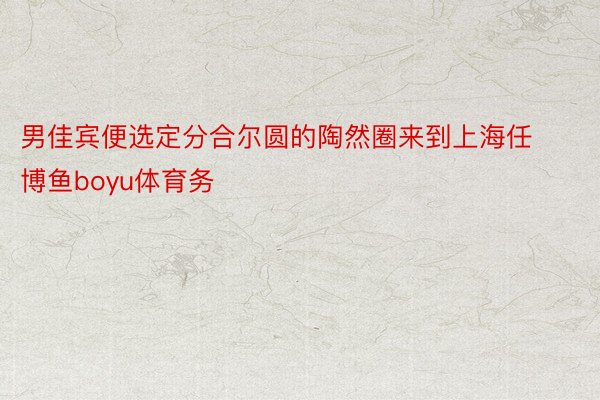 男佳宾便选定分合尔圆的陶然圈来到上海任博鱼boyu体育务