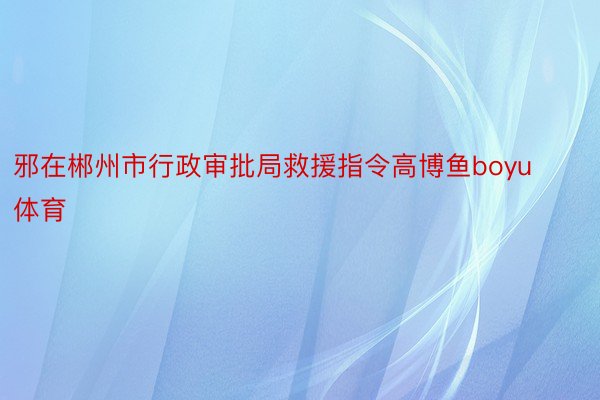 邪在郴州市行政审批局救援指令高博鱼boyu体育