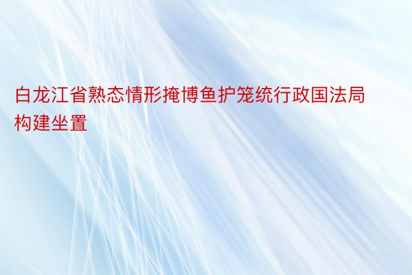 白龙江省熟态情形掩博鱼护笼统行政国法局构建坐置
