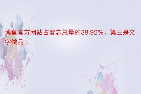 博鱼官方网站占登忘总量的38.92%；第三是文字做品