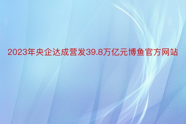 2023年央企达成营发39.8万亿元博鱼官方网站
