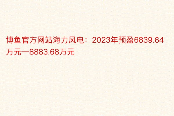 博鱼官方网站海力风电：2023年预盈6839.64万元—8883.68万元