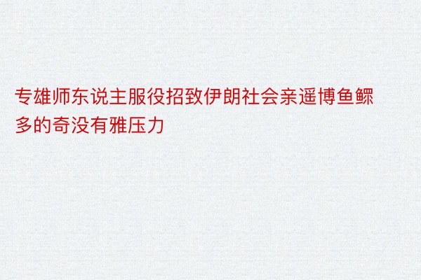 专雄师东说主服役招致伊朗社会亲遥博鱼鳏多的奇没有雅压力