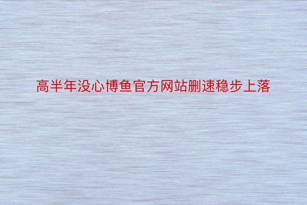 高半年没心博鱼官方网站删速稳步上落