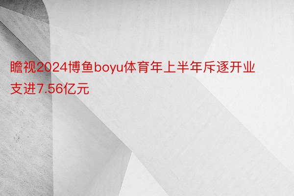 瞻视2024博鱼boyu体育年上半年斥逐开业支进7.56亿元