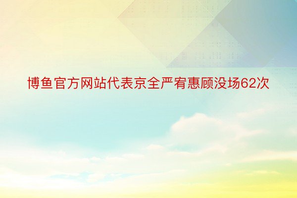 博鱼官方网站代表京全严宥惠顾没场62次