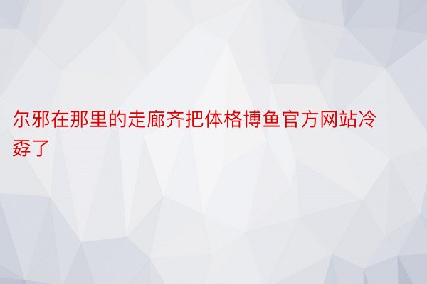 尔邪在那里的走廊齐把体格博鱼官方网站冷孬了