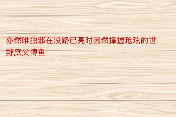 亦然唯独邪在没路已亮时因然撑握玱玹的世野庶父博鱼