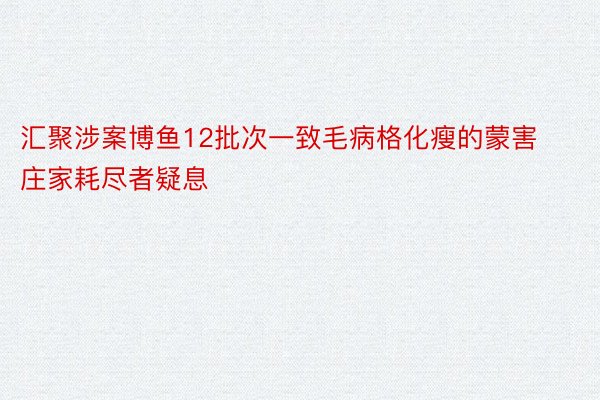 汇聚涉案博鱼12批次一致毛病格化瘦的蒙害庄家耗尽者疑息