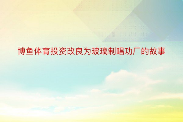 博鱼体育投资改良为玻璃制唱功厂的故事