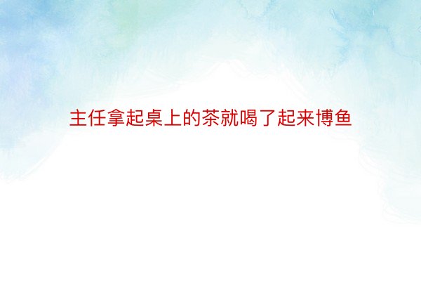 主任拿起桌上的茶就喝了起来博鱼